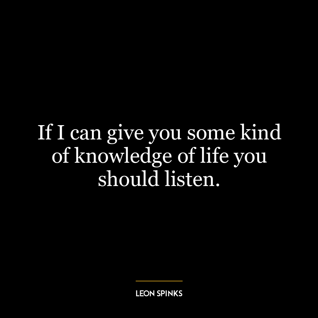 If I can give you some kind of knowledge of life you should listen.