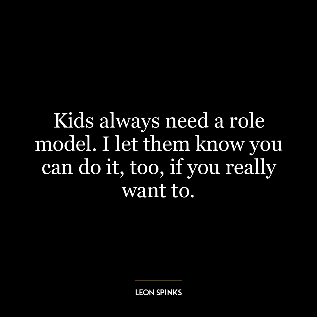 Kids always need a role model. I let them know you can do it, too, if you really want to.