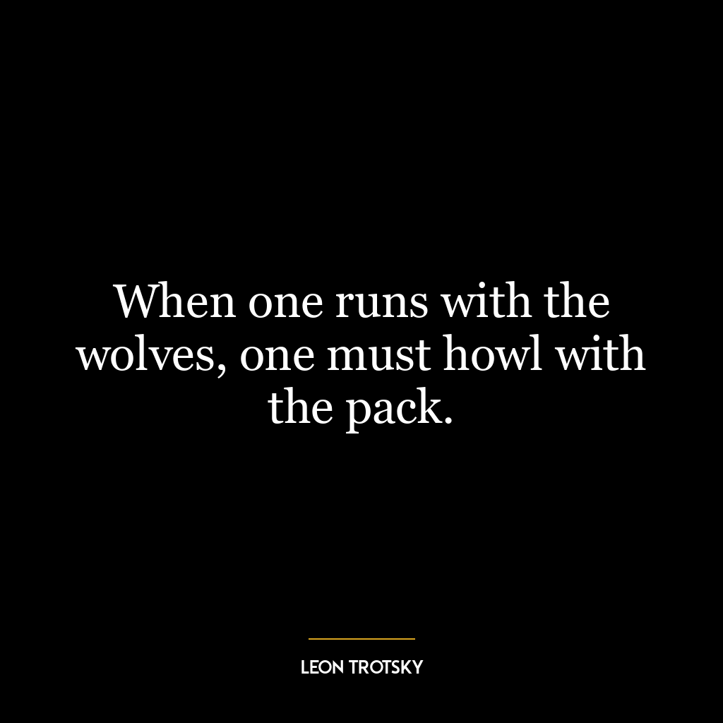 When one runs with the wolves, one must howl with the pack.