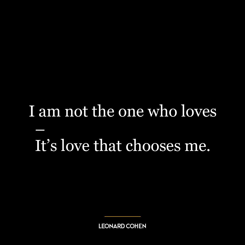 I am not the one who loves –
It’s love that chooses me.