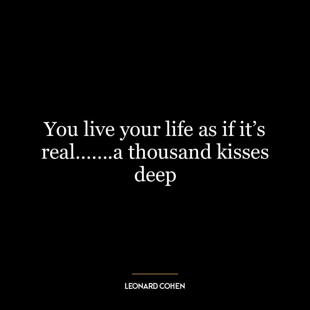 You live your life as if it’s real…….a thousand kisses deep