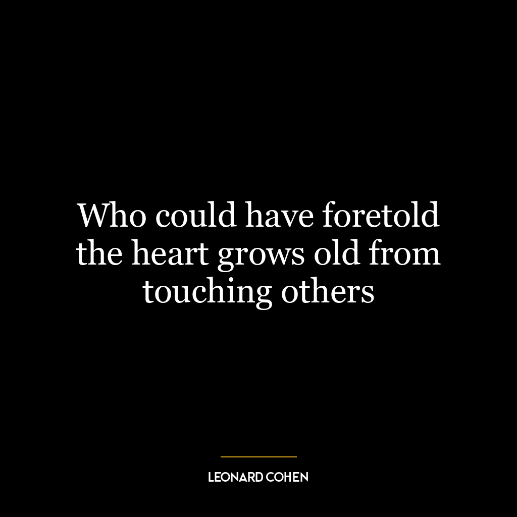 Who could have foretold the heart grows old from touching others