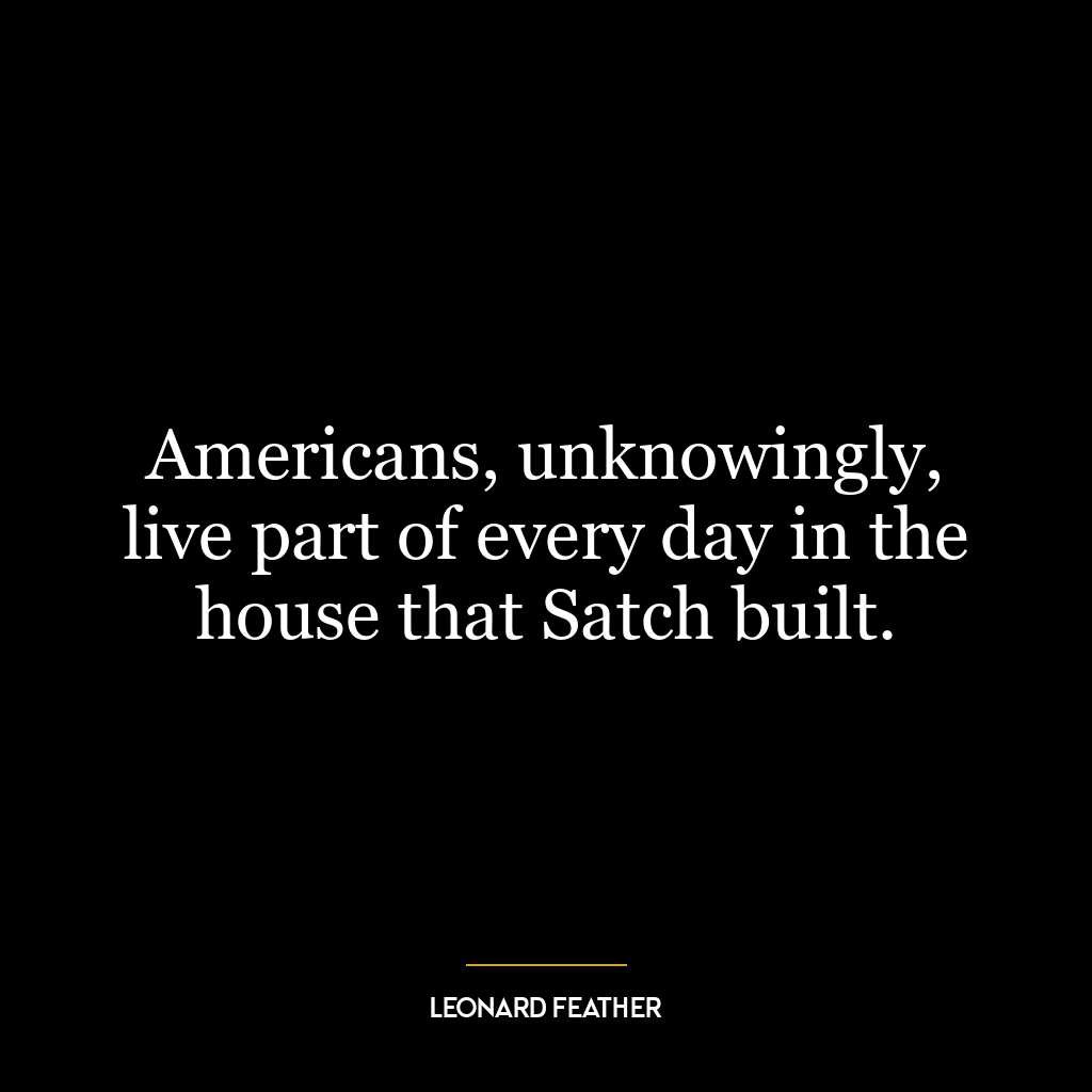 Americans, unknowingly, live part of every day in the house that Satch built.