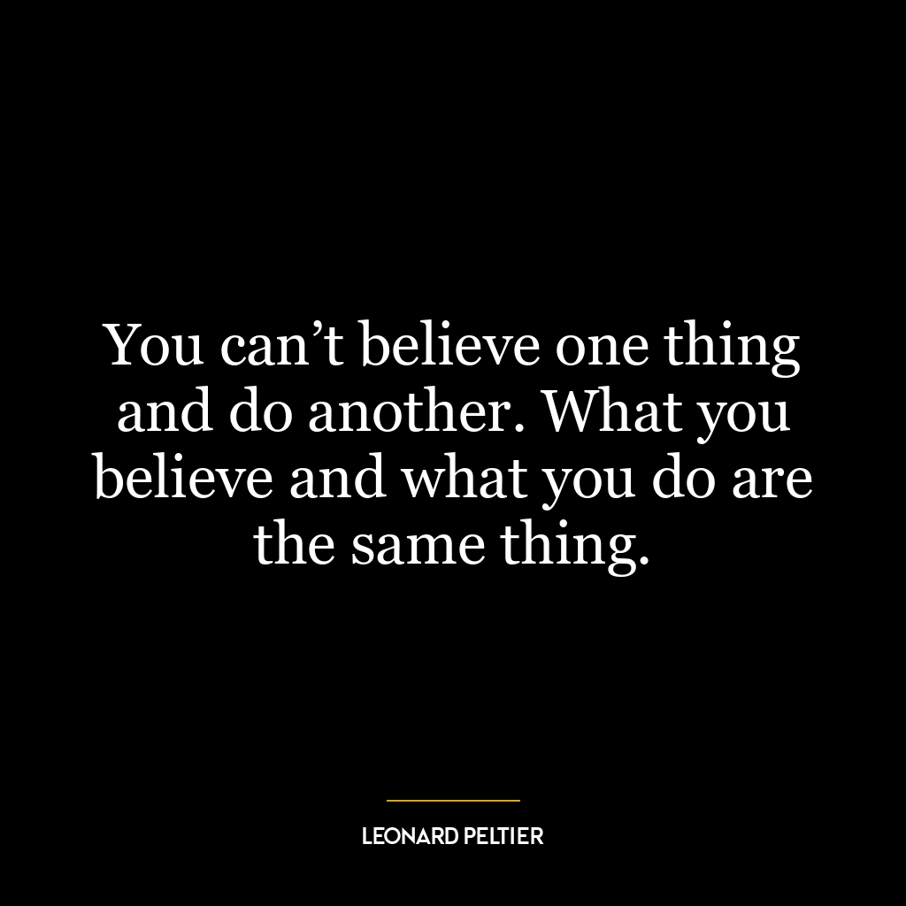 You can’t believe one thing and do another. What you believe and what you do are the same thing.