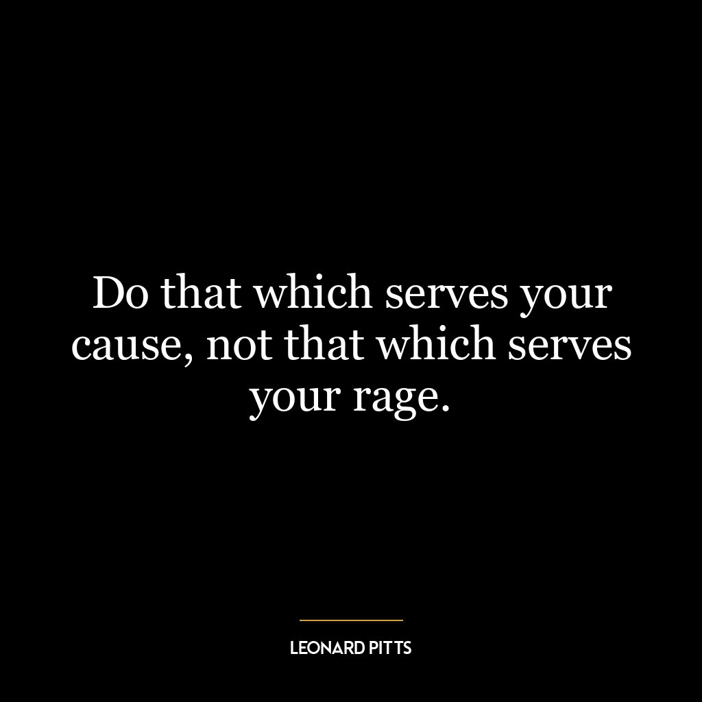 Do that which serves your cause, not that which serves your rage.