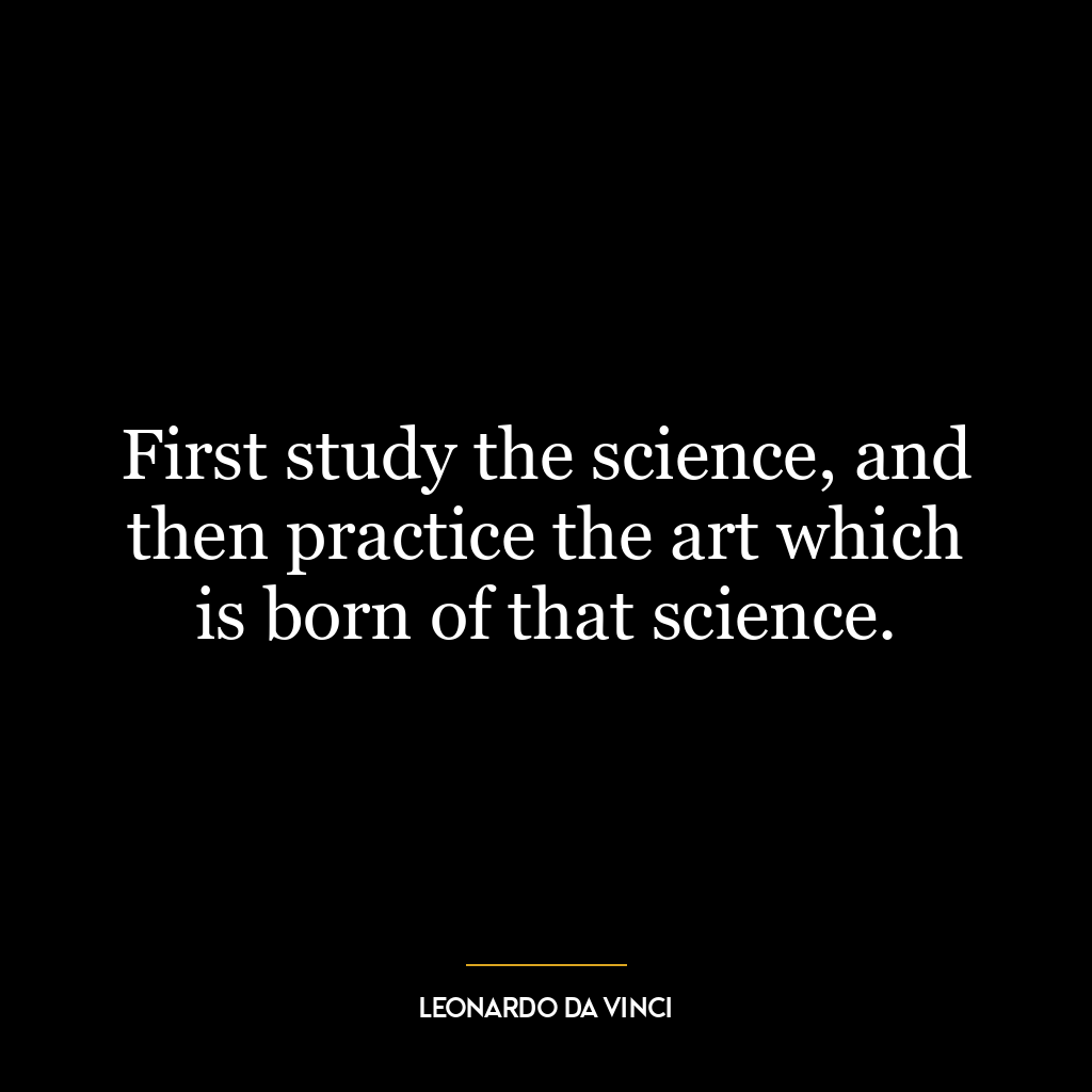 First study the science, and then practice the art which is born of that science.