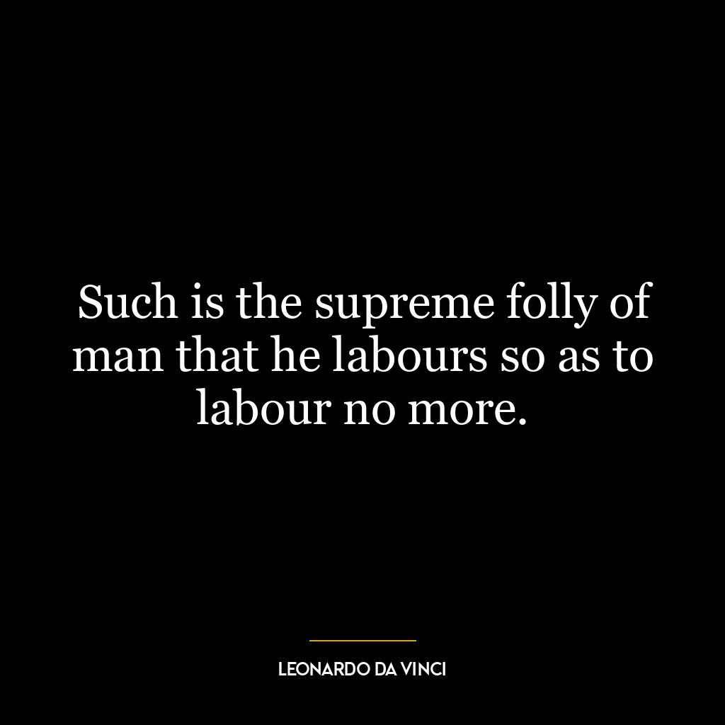 Such is the supreme folly of man that he labours so as to labour no more.