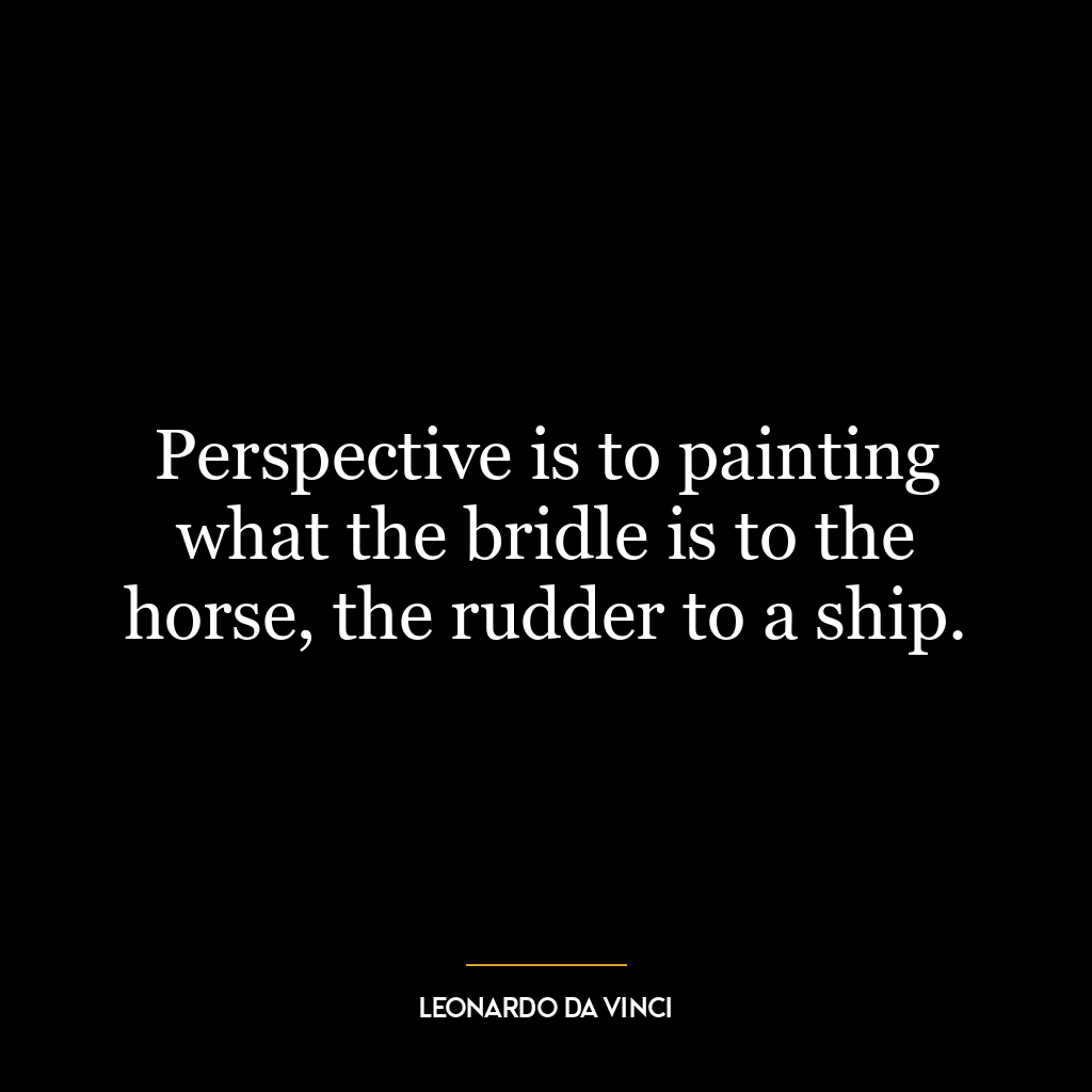 Perspective is to painting what the bridle is to the horse, the rudder to a ship.