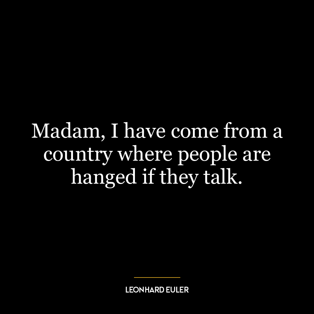 Madam, I have come from a country where people are hanged if they talk.