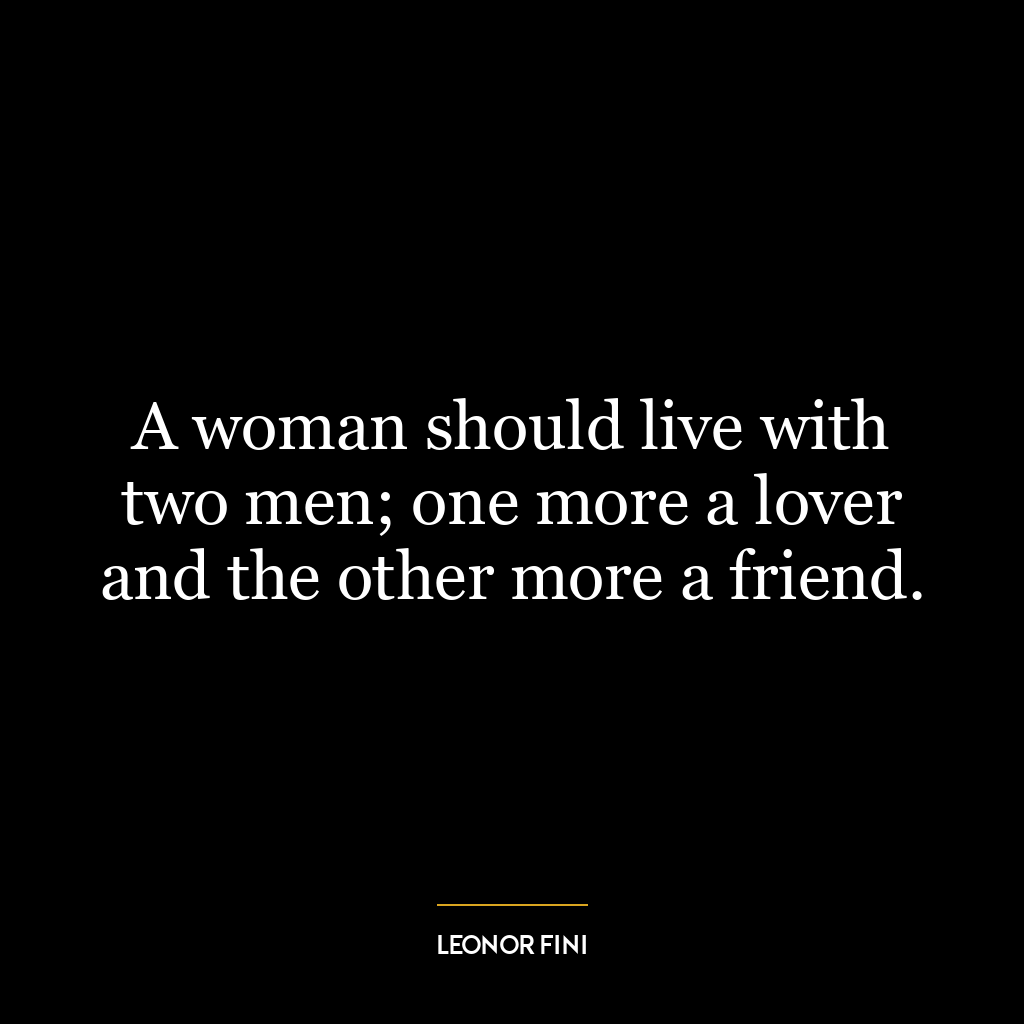 A woman should live with two men; one more a lover and the other more a friend.