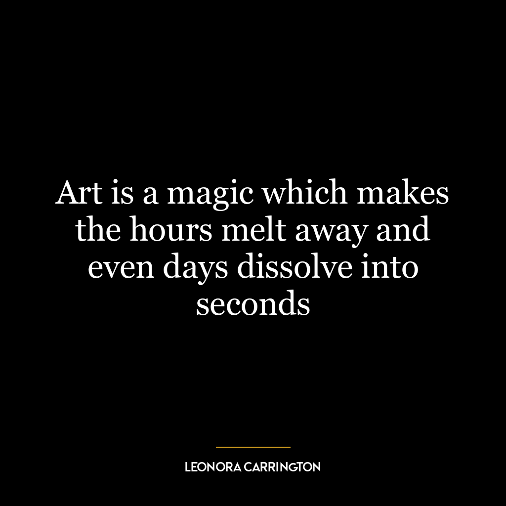 Art is a magic which makes the hours melt away and even days dissolve into seconds