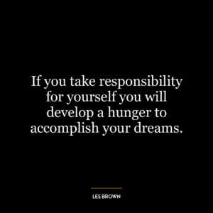 If you take responsibility for yourself you will develop a hunger to accomplish your dreams.