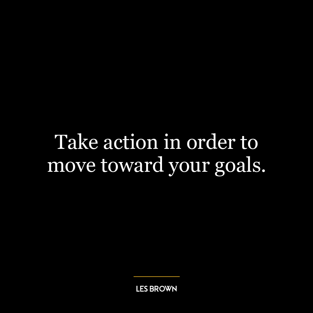 Take action in order to move toward your goals.