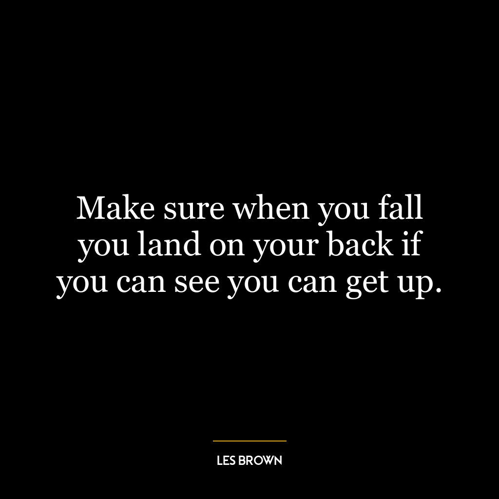 Make sure when you fall you land on your back if you can see you can get up.