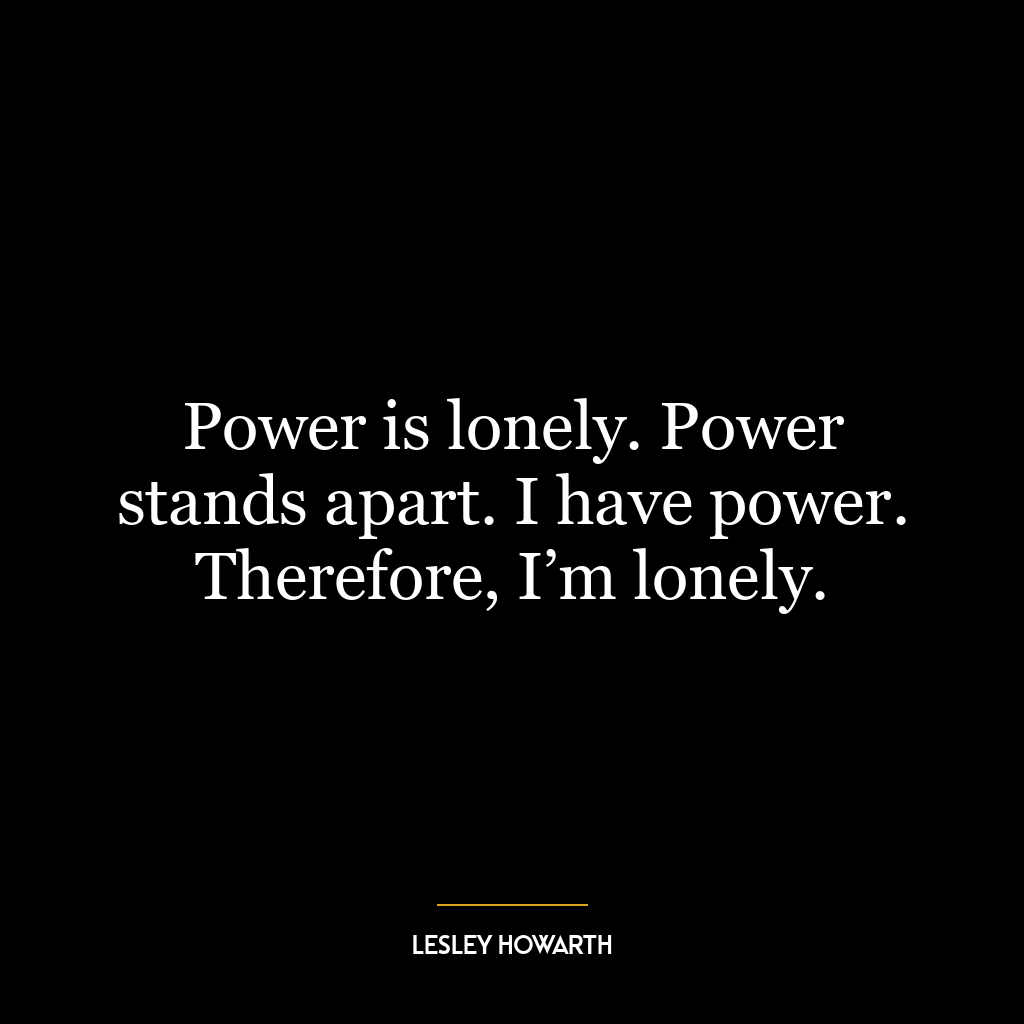 Power is lonely. Power stands apart. I have power. Therefore, I’m lonely.