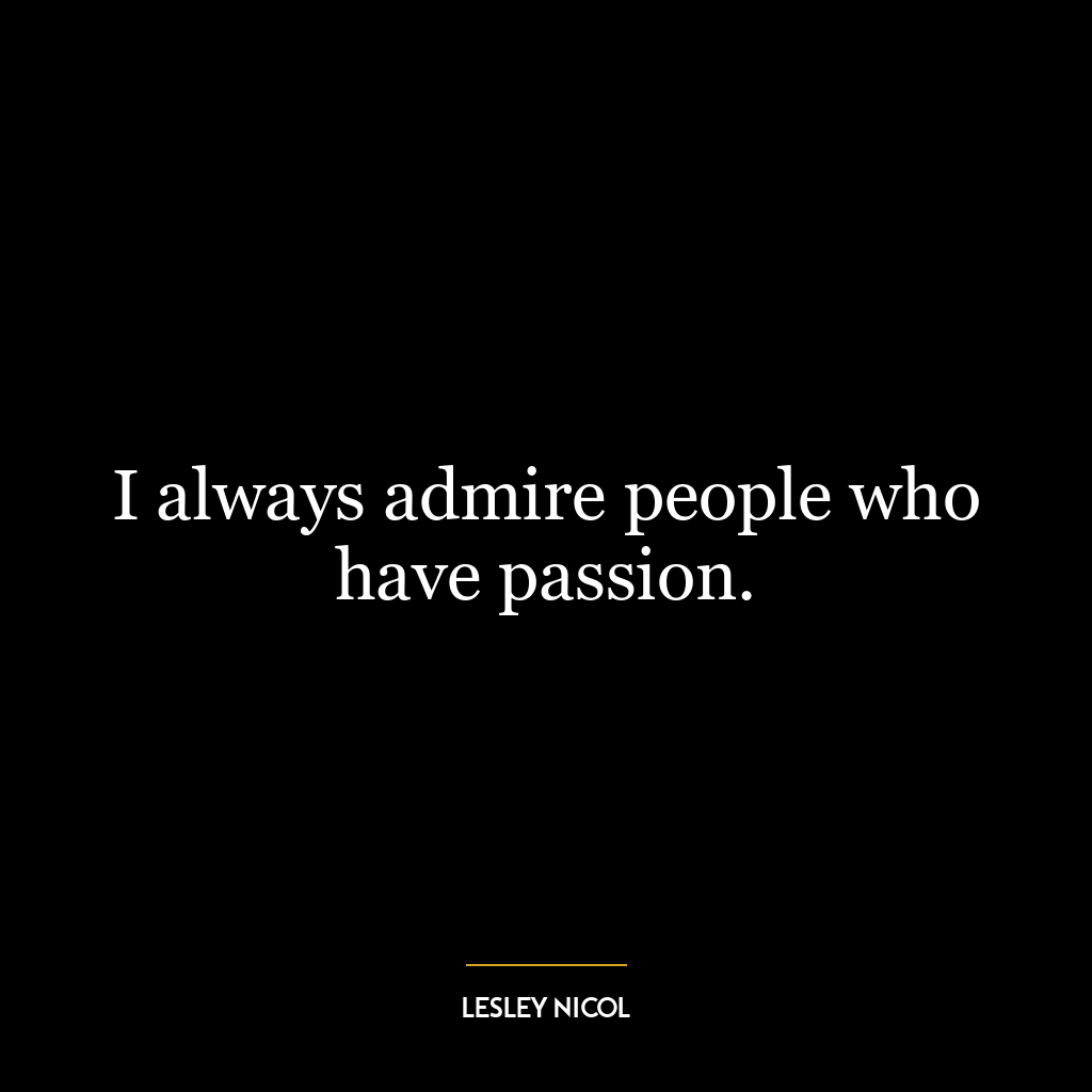 I always admire people who have passion.