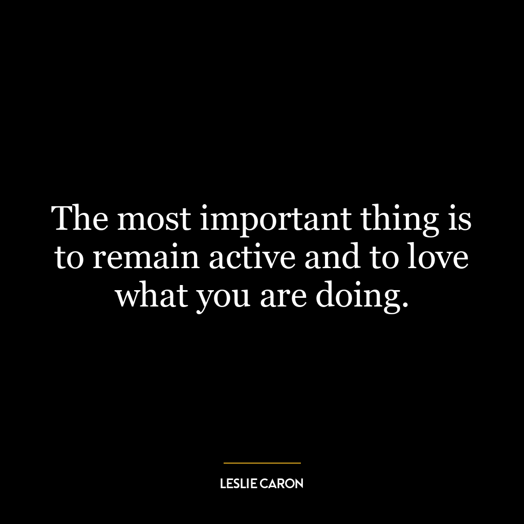 The most important thing is to remain active and to love what you are doing.