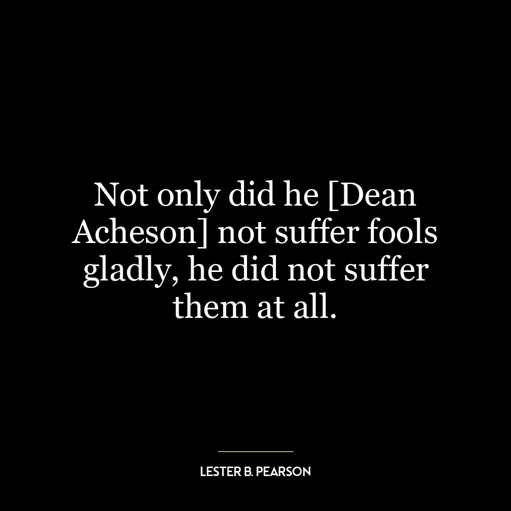 Not only did he [Dean Acheson] not suffer fools gladly, he did not suffer them at all.