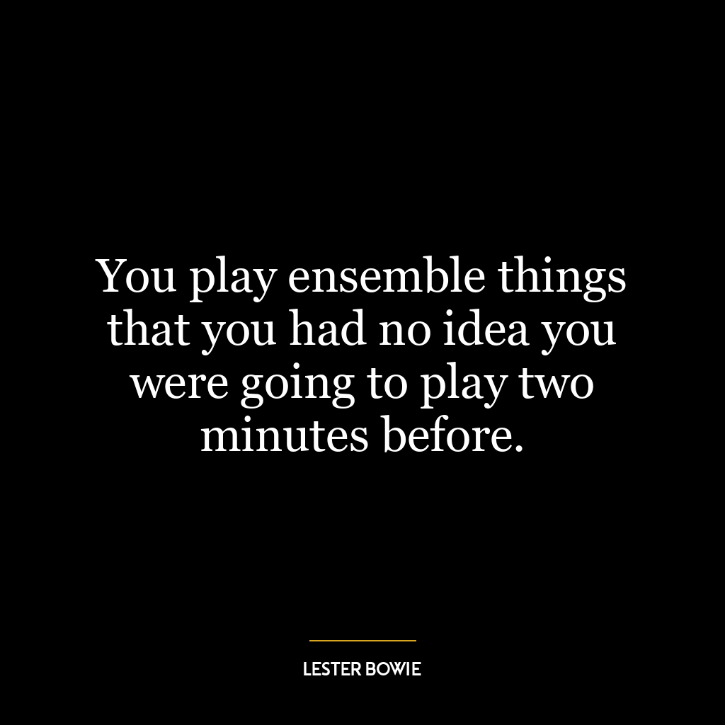 You play ensemble things that you had no idea you were going to play two minutes before.