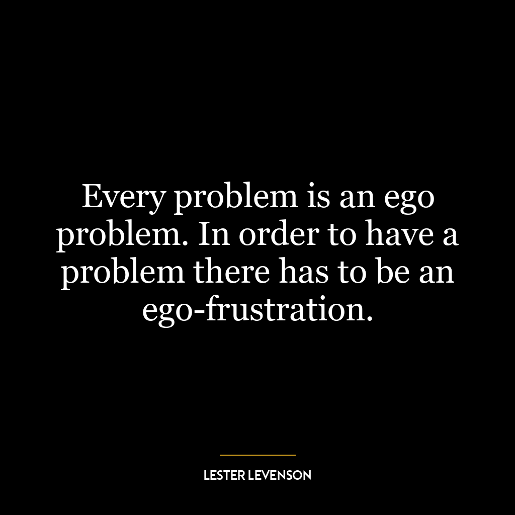 Every problem is an ego problem. In order to have a problem there has to be an ego-frustration.