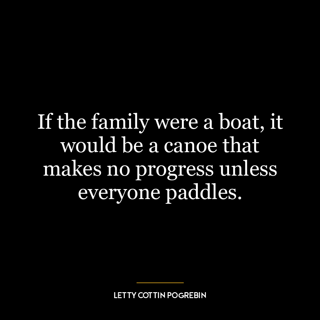 If the family were a boat, it would be a canoe that makes no progress unless everyone paddles.