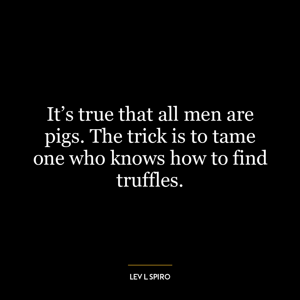 It’s true that all men are pigs. The trick is to tame one who knows how to find truffles.