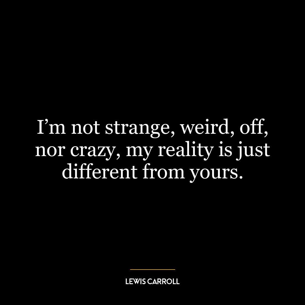 I’m not strange, weird, off, nor crazy, my reality is just different from yours.