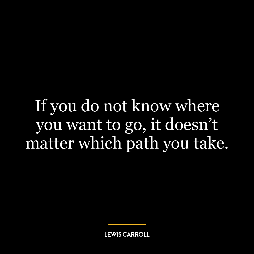 If you do not know where you want to go, it doesn’t matter which path you take.