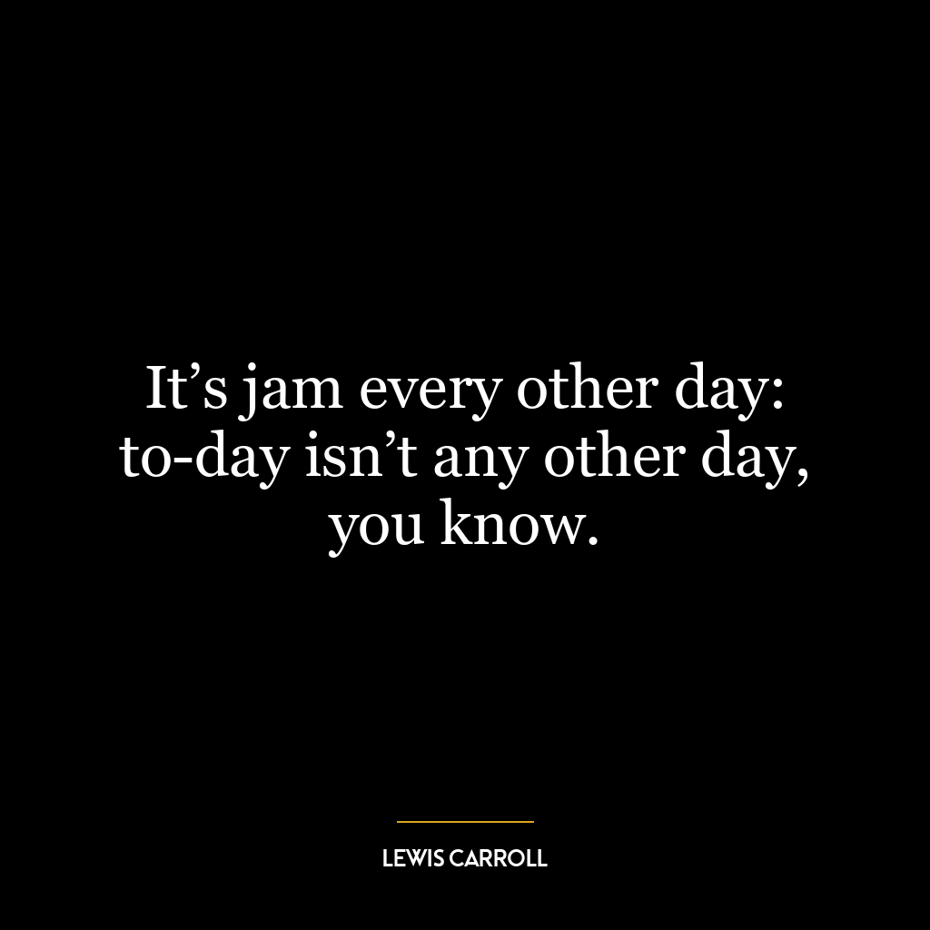 It’s jam every other day: to-day isn’t any other day, you know.