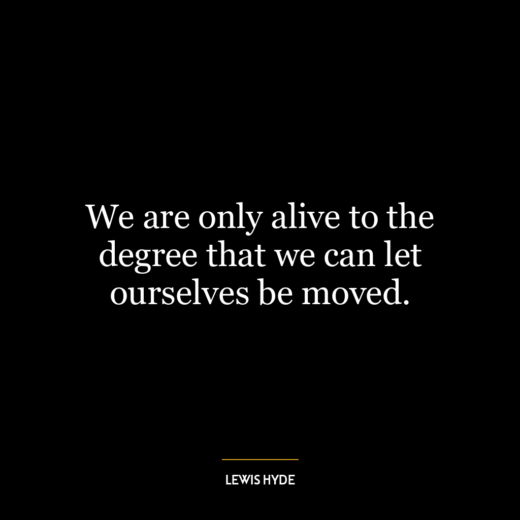 We are only alive to the degree that we can let ourselves be moved.