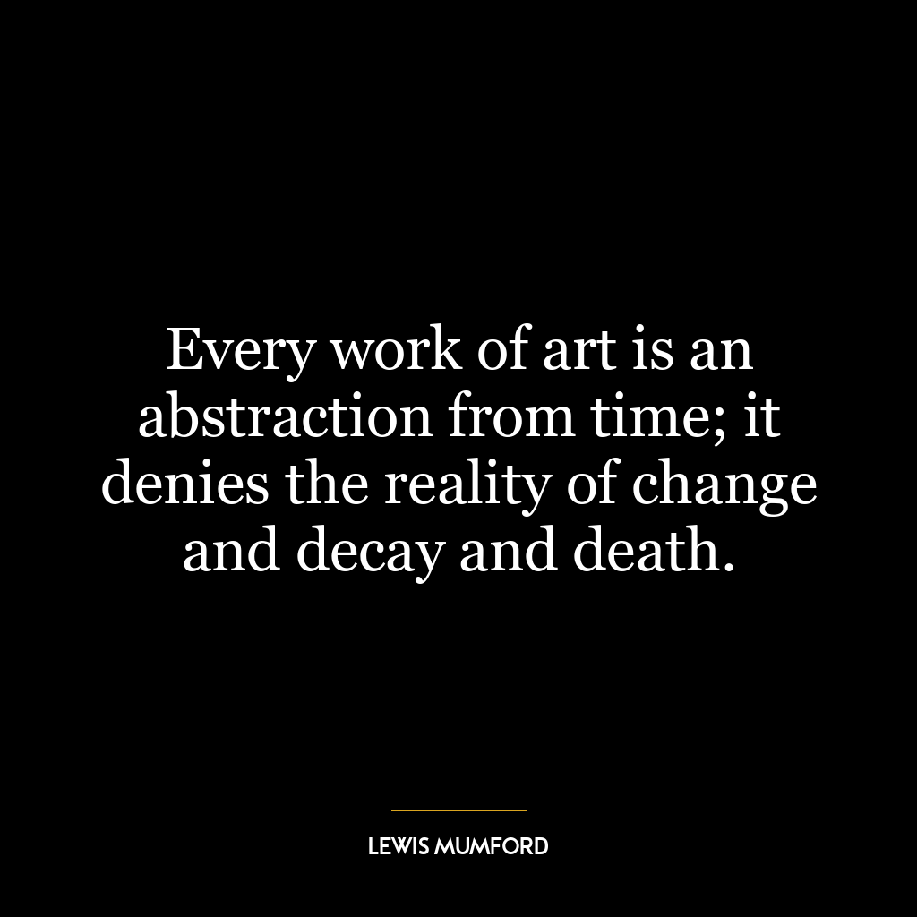 Every work of art is an abstraction from time; it denies the reality of change and decay and death.