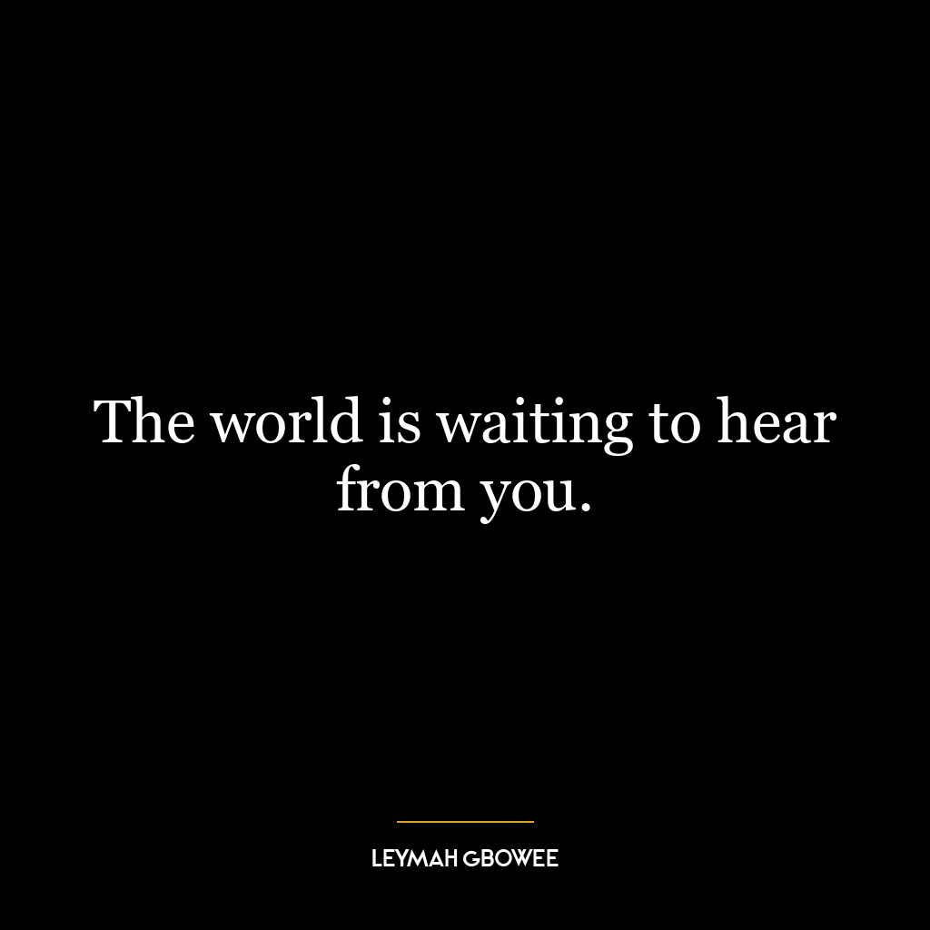 The world is waiting to hear from you.