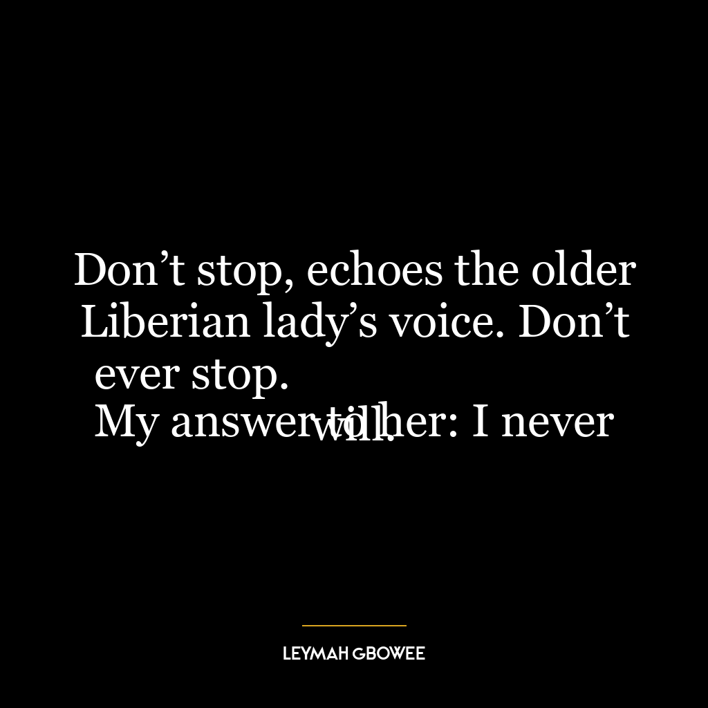 Don’t stop, echoes the older Liberian lady’s voice. Don’t ever stop.
My answer to her: I never will.