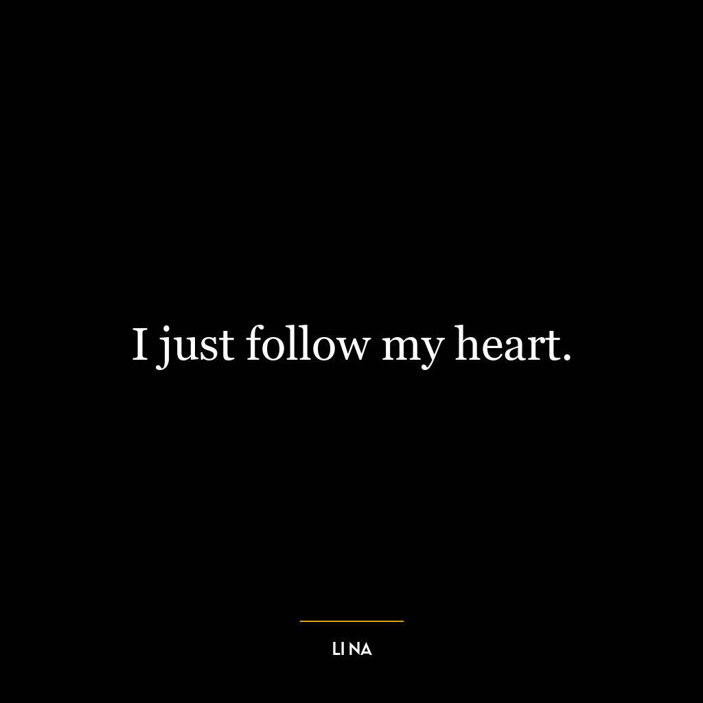 I just follow my heart.