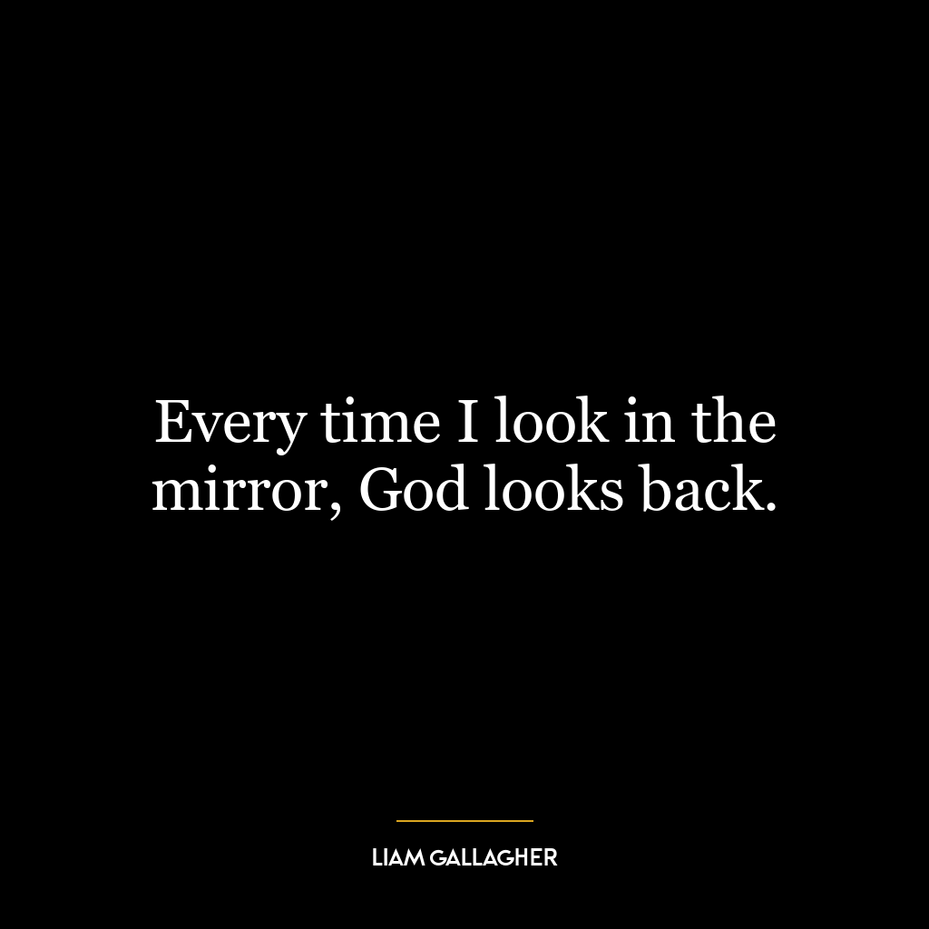 Every time I look in the mirror, God looks back.