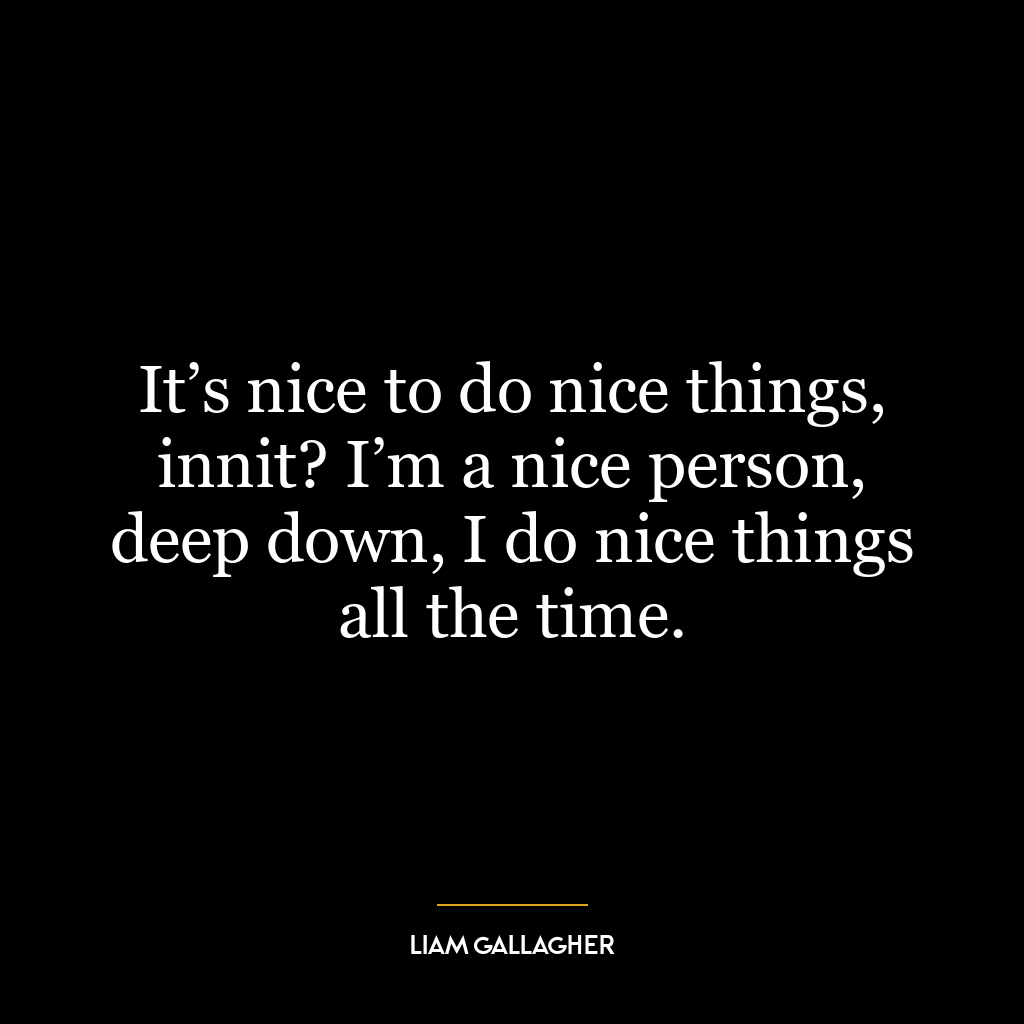 It’s nice to do nice things, innit? I’m a nice person, deep down, I do nice things all the time.