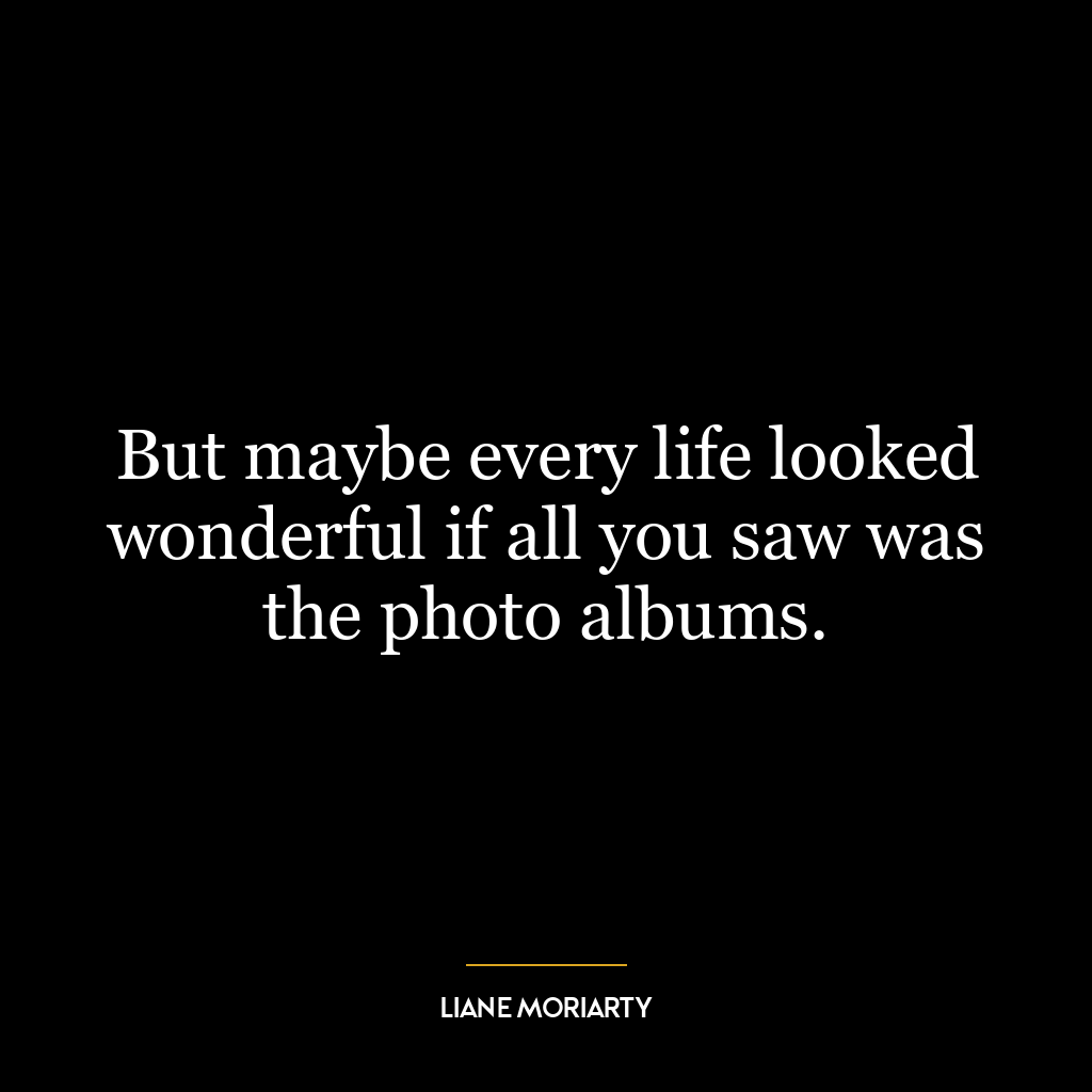 But maybe every life looked wonderful if all you saw was the photo albums.