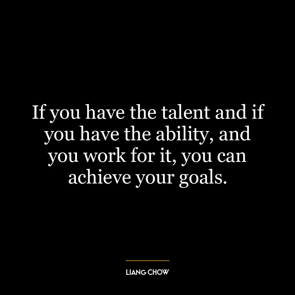 If you have the talent and if you have the ability, and you work for it, you can achieve your goals.