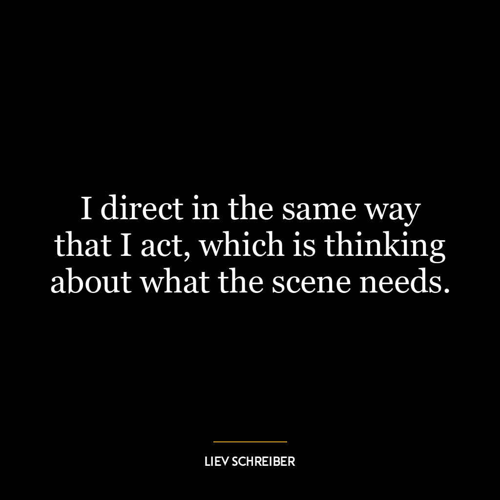 I direct in the same way that I act, which is thinking about what the scene needs.