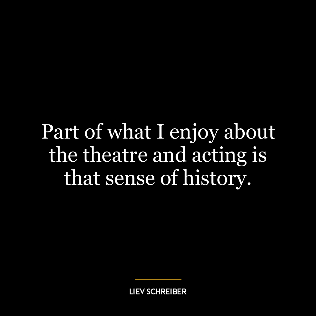 Part of what I enjoy about the theatre and acting is that sense of history.