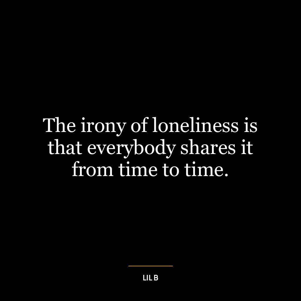 The irony of loneliness is that everybody shares it from time to time.