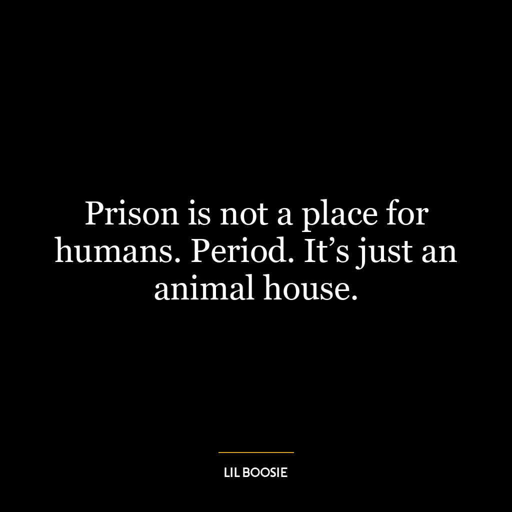 Prison is not a place for humans. Period. It’s just an animal house.