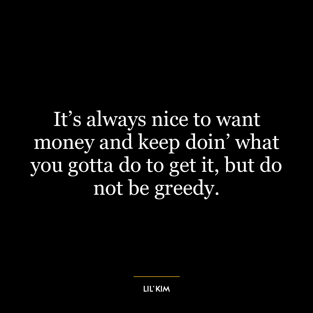 It’s always nice to want money and keep doin’ what you gotta do to get it, but do not be greedy.