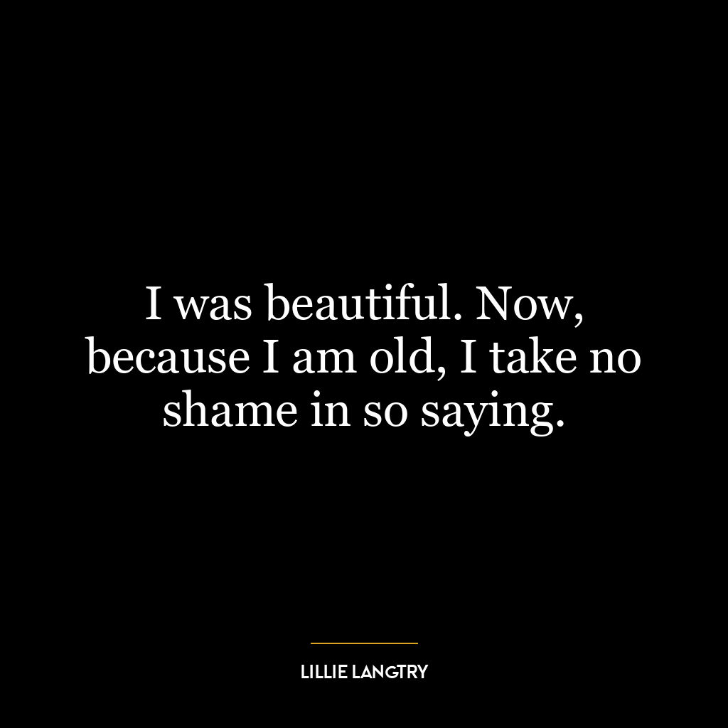 I was beautiful. Now, because I am old, I take no shame in so saying.