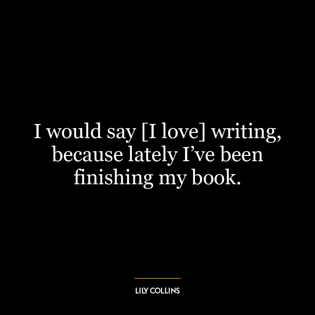 I would say [I love] writing, because lately I’ve been finishing my book.