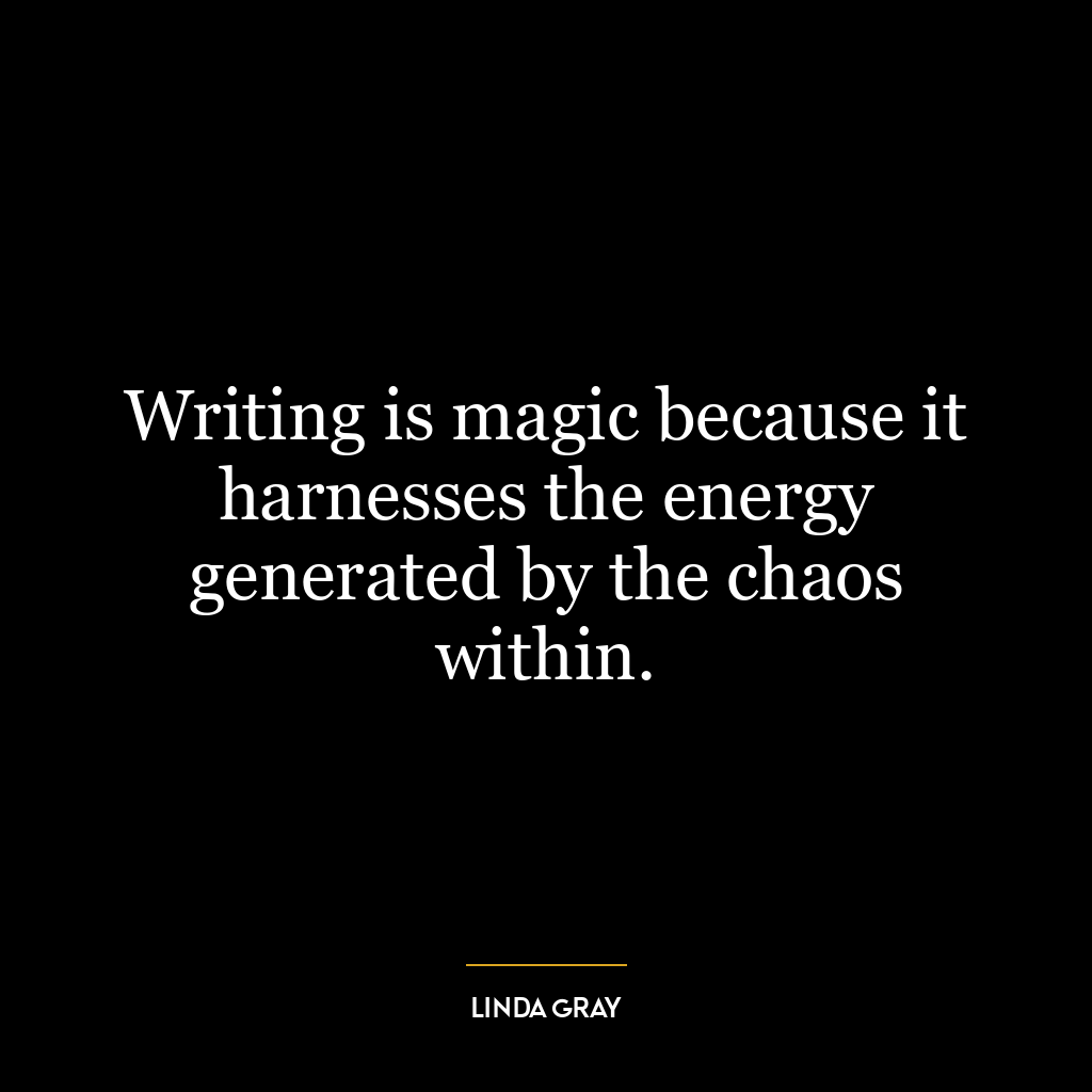 Writing is magic because it harnesses the energy generated by the chaos within.