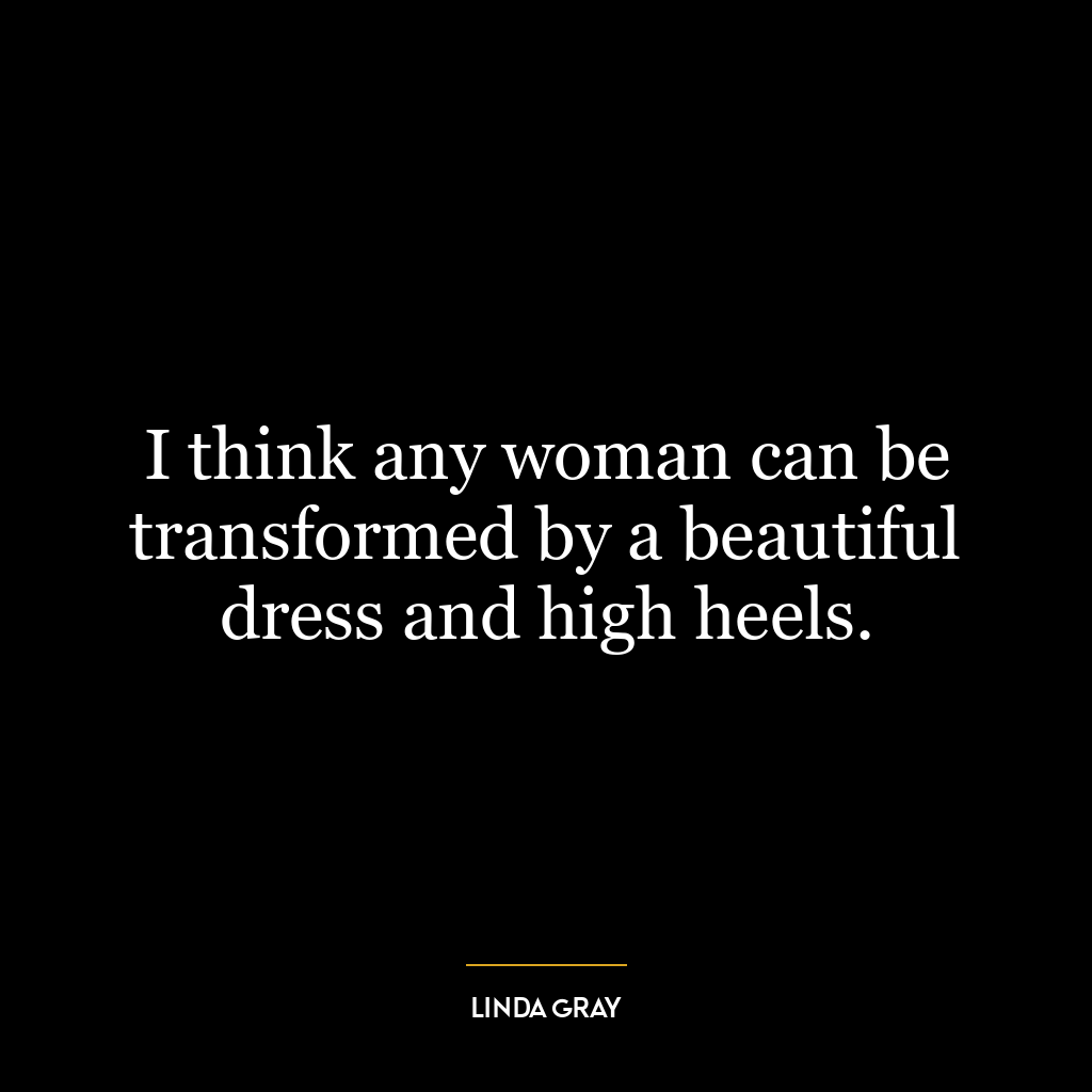 I think any woman can be transformed by a beautiful dress and high heels.