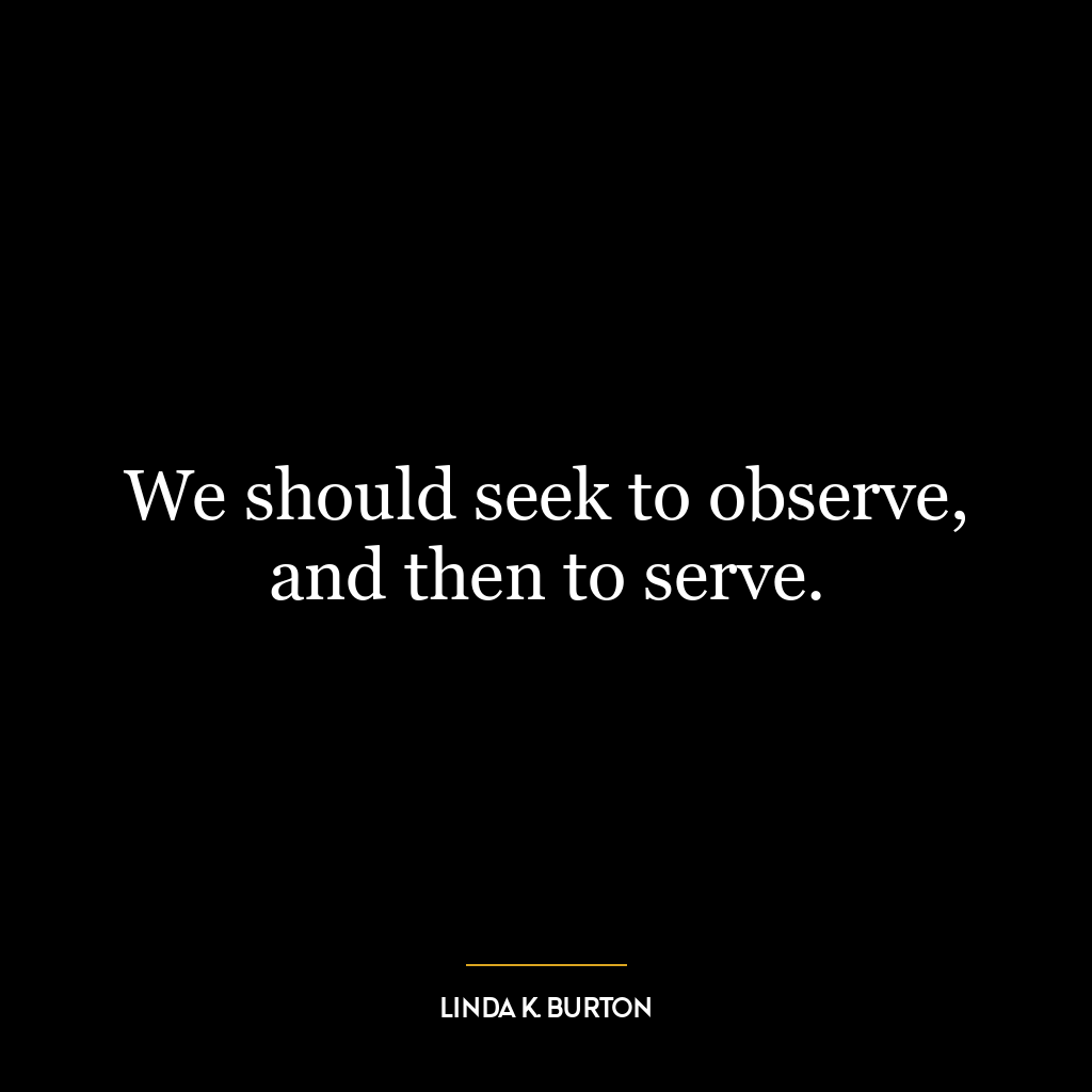 We should seek to observe, and then to serve.