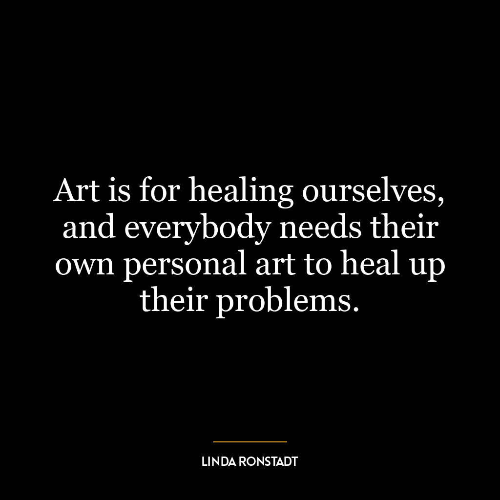 Art is for healing ourselves, and everybody needs their own personal art to heal up their problems.