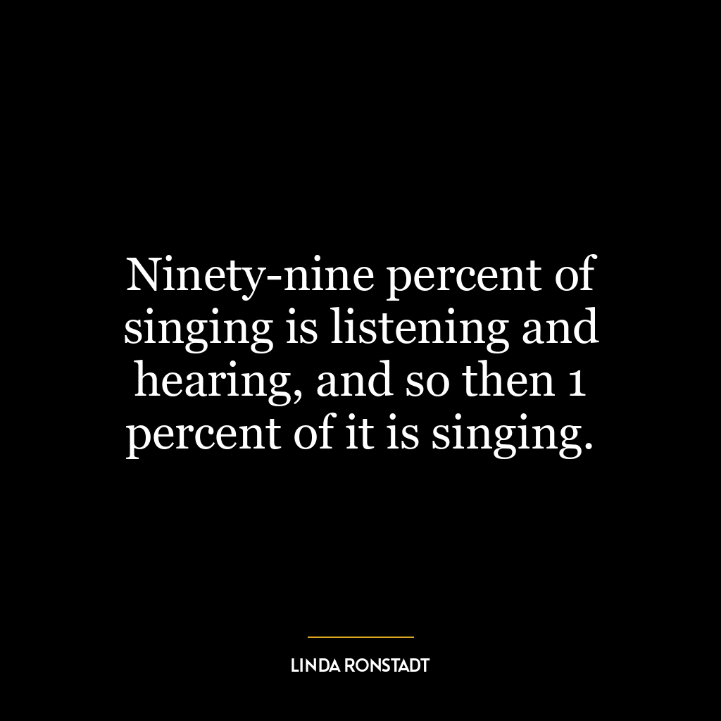 Ninety-nine percent of singing is listening and hearing, and so then 1 percent of it is singing.